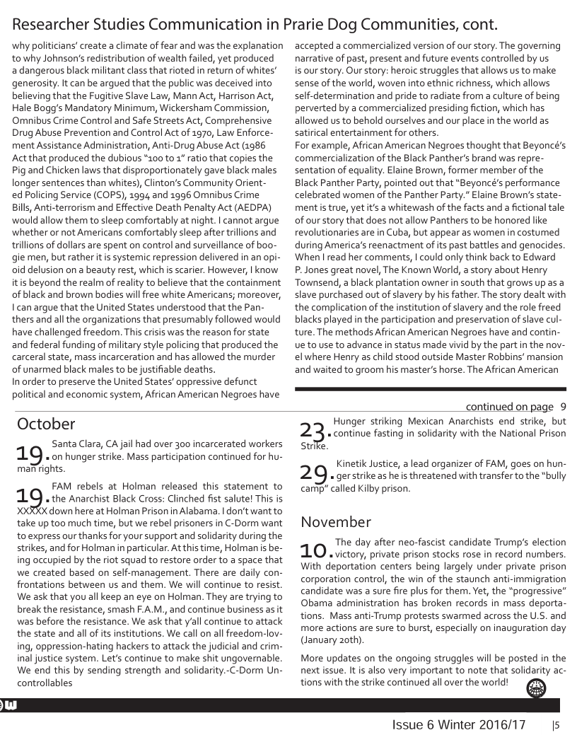 Researcher Studies Communication in Prarie Dog Communities, cont.  why politicians’ create a climate of fear and was the explanation to why Johnson’s redistribution of wealth failed, yet produced adangerous black militant class that rioted in return of whites’ generosity. It can be argued that the public was deceived into believing that the Fugitive Slave Law, Mann Act, Harrison Act, Hale Bogg’s Mandatory Minimurn, Wickersham Commission, Omnibus Crime Control and Safe Streets Act, Comprehensive Drug Abuse Prevention and Control Act of 1970, Law Enforce- ment Assistance Administration, Anti-Drug Abuse Act (1986 Act that produced the dubious *100 to 1* ratio that copies the Pig and Chicken laws that disproportionately gave black males longer sentences than whites), Clinton’s Community Orient-  ed Policing Service (COPS), 1994 and 1996 Omnibus Crime Bills, Anti-terrorism and Effective Death Penalty Act (AEDPA) would allow them to sleep comfortably at night. | cannot argue ‘whether or not Americans comfortably sleep after trillions and trillions of dollars are spent on control and surveillance of boo- gie men, but rather it is systemic repression delivered in an opi- oid delusion on a beauty rest, which s scarier. However, | know itis beyond the realm of reality to believe that the containment of black and brown bodies willfree white Americans; moreover, I can argue that the United States understood that the Pan- thers and all the organizations that presumably followed would have challenged freedom. This crisis was the reason for state and federal funding of military style policing that produced the carceral state, mass incarceration and has allowed the murder of unarmed black males to be justifiable deaths.  In order to preserve the United States’ oppressive defunct political and economic system, African American Negroes have  accepted a commercialized version of our story. The governing narrative of past, present and future events controlled by us  is our story. Our story: heroic struggles that allows us to make sense of the world, woven into ethnic richness, which allows self-determination and pride to radiate from a culture of being perverted by a commercialized presiding fiction, which has allowed us to behold ourselves and our place in the world as satirical entertainment for others  For example, African American Negroes thought that Beyoncé’s commercialization of the Black Panther’s brand was repre- sentation of equality. Elaine Brown, former member of the Black Panther Party, pointed out that “Beyoncé’s performance celebrated wormen of the Panther Party." Elaine Brown’s state- mentistrue, yet it’s a whitewash of the facts and a fictional tale of our story that does not allow Panthers to be honored like revolutionaries are in Cuba, but appear as women in costumed during America’s reenactment of its past battles and genocides. When ’l read her comments, | could only think back to Edward  P. Jones great novel, The Known World, a story about Henry Townsend, a black plantation owner in south that grows up as a slave purchased out of slavery by his father. The story dealt with the complication of the institution of slavery and the role freed blacks played in the participation and preservation of slave cul- ture. The methods African American Negroes have and contin- Ue to use to advance in status made vivid by the part in the nov- el where Henry as child stood outside Master Robbins’ mansion and waited to groom his master’s horse. The African American  continued on page 9  October  Santa Clara, CA jail had over 300 incarcerated workers 1. on hunger strike. Mass participation continued for hu- mafrights  FAM rebels at Holman released this statement to  1.9 the Anarchist Black Cross: Clinched fist salute! This is (X down here at Holman Prison in Alabama. | don‘t want to  take up too much time, but we rebel prisoners in C-Dorm want to express our thanks for your support and solidarity during the strikes, and for Holman in particular. At this time, Holman is be- ing occupied by the riot squad to restore order to a space that we created based on self-management. There are daily con- frontations between us and them. We will continue to resist. We ask that you all keep an eye on Holman. They are trying to break the resistance, smash F.A M., and continue business as it was before the resistance. We ask that y‘all continue to attack the state and all of its institutions. We call on all freedom-lov- ing, oppression-hating hackers to attack the judicial and crim- inal justice system. Let’s continue to make shit ungovernable. We end this by sending strength and solidarity.-C-Dorm Un.  Hunger striking Mexican Anarchists end strike, but « continue fasting in solidarity with the National Prison  2  strie.  Kinetik Justice, a lead organizer of FAM, goes on hun- 2 9 « gerstrike as he is threatened with transfer to the *bully carip” called Kilby prison.  November  The day after neo-fascist candidate Trump’s election 1O victory, private prison stocks rose in record numbers With deportation centers being largely under private prison corporation control, the win of the staunch anti-immigration candidate was a sure fire plus for them. Yet, the “progressive” Obama administration has broken records in mass deporta- tions. Mass anti-Trump protests swarmed across the U.S. and more actions are sure to burst, especially on inauguration day (January 20th)  More updates on the ongoing struggles will be posted in the next issue. It is also very important to note that solidarity ac-  controllables s with the strike continued all over the world! ﬁ  Issue 6 Winter 2016/17 Is 
